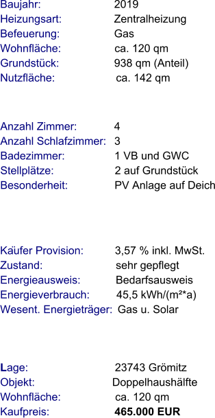 Lage:                            23743 Grömitz  Objekt:                         Doppelhaushälfte  Wohnfläche:                  ca. 120 qm  Kaufpreis:                     465.000 EUR Anzahl Zimmer:            4 Anzahl Schlafzimmer:   3  Badezimmer:                1 VB und GWC  Stellplätze:                    2 auf Grundstück Besonderheit:               PV Anlage auf Deich  Baujahr:                        2019        Heizungsart:                 Zentralheizung Befeuerung:                  Gas Wohnfläche:                  ca. 120 qm Grundstück:                  938 qm (Anteil)  Nutzfläche:                    ca. 142 qm                Käufer Provision:          3,57 % inkl. MwSt.  Zustand:                        sehr gepflegt Energieausweis:            Bedarfsausweis Energieverbrauch:         45,5 kWh/(m²*a) Wesent. Energieträger:  Gas u. Solar