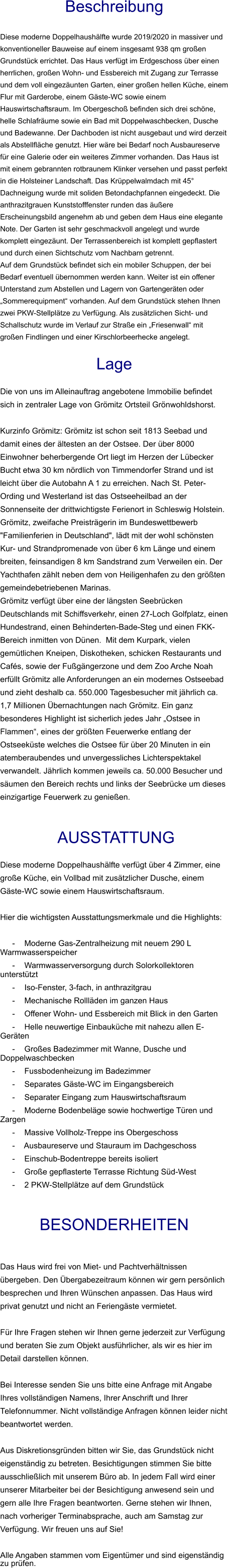 Beschreibung  Diese moderne Doppelhaushälfte wurde 2019/2020 in massiver und konventioneller Bauweise auf einem insgesamt 938 qm großen Grundstück errichtet. Das Haus verfügt im Erdgeschoss über einen herrlichen, großen Wohn- und Essbereich mit Zugang zur Terrasse und dem voll eingezäunten Garten, einer großen hellen Küche, einem Flur mit Garderobe, einem Gäste-WC sowie einem Hauswirtschaftsraum. Im Obergeschoß befinden sich drei schöne, helle Schlafräume sowie ein Bad mit Doppelwaschbecken, Dusche und Badewanne. Der Dachboden ist nicht ausgebaut und wird derzeit als Abstellfläche genutzt. Hier wäre bei Bedarf noch Ausbaureserve für eine Galerie oder ein weiteres Zimmer vorhanden. Das Haus ist mit einem gebrannten rotbraunem Klinker versehen und passt perfekt in die Holsteiner Landschaft. Das Krüppelwalmdach mit 45° Dachneigung wurde mit soliden Betondachpfannen eingedeckt. Die anthrazitgrauen Kunststofffenster runden das äußere Erscheinungsbild angenehm ab und geben dem Haus eine elegante Note. Der Garten ist sehr geschmackvoll angelegt und wurde komplett eingezäunt. Der Terrassenbereich ist komplett gepflastert und durch einen Sichtschutz vom Nachbarn getrennt. Auf dem Grundstück befindet sich ein mobiler Schuppen, der bei Bedarf eventuell übernommen werden kann. Weiter ist ein offener Unterstand zum Abstellen und Lagern von Gartengeräten oder „Sommerequipment“ vorhanden. Auf dem Grundstück stehen Ihnen zwei PKW-Stellplätze zu Verfügung. Als zusätzlichen Sicht- und Schallschutz wurde im Verlauf zur Straße ein „Friesenwall“ mit großen Findlingen und einer Kirschlorbeerhecke angelegt.  Lage  Die von uns im Alleinauftrag angebotene Immobilie befindet sich in zentraler Lage von Grömitz Ortsteil Grönwohldshorst.  Kurzinfo Grömitz: Grömitz ist schon seit 1813 Seebad und damit eines der ältesten an der Ostsee. Der über 8000 Einwohner beherbergende Ort liegt im Herzen der Lübecker Bucht etwa 30 km nördlich von Timmendorfer Strand und ist leicht über die Autobahn A 1 zu erreichen. Nach St. Peter-Ording und Westerland ist das Ostseeheilbad an der Sonnenseite der drittwichtigste Ferienort in Schleswig Holstein. Grömitz, zweifache Preisträgerin im Bundeswettbewerb "Familienferien in Deutschland", lädt mit der wohl schönsten Kur- und Strandpromenade von über 6 km Länge und einem breiten, feinsandigen 8 km Sandstrand zum Verweilen ein. Der Yachthafen zählt neben dem von Heiligenhafen zu den größten gemeindebetriebenen Marinas. Grömitz verfügt über eine der längsten Seebrücken Deutschlands mit Schiffsverkehr, einen 27-Loch Golfplatz, einen Hundestrand, einen Behinderten-Bade-Steg und einen FKK-Bereich inmitten von Dünen.  Mit dem Kurpark, vielen gemütlichen Kneipen, Diskotheken, schicken Restaurants und Cafés, sowie der Fußgängerzone und dem Zoo Arche Noah erfüllt Grömitz alle Anforderungen an ein modernes Ostseebad und zieht deshalb ca. 550.000 Tagesbesucher mit jährlich ca. 1,7 Millionen Übernachtungen nach Grömitz. Ein ganz besonderes Highlight ist sicherlich jedes Jahr „Ostsee in Flammen“, eines der größten Feuerwerke entlang der Ostseeküste welches die Ostsee für über 20 Minuten in ein atemberaubendes und unvergessliches Lichterspektakel verwandelt. Jährlich kommen jeweils ca. 50.000 Besucher und säumen den Bereich rechts und links der Seebrücke um dieses einzigartige Feuerwerk zu genießen.    AUSSTATTUNG Diese moderne Doppelhaushälfte verfügt über 4 Zimmer, eine große Küche, ein Vollbad mit zusätzlicher Dusche, einem Gäste-WC sowie einem Hauswirtschaftsraum.  Hier die wichtigsten Ausstattungsmerkmale und die Highlights:   - Moderne Gas-Zentralheizung mit neuem 290 L Warmwasserspeicher - Warmwasserversorgung durch Solorkollektoren unterstützt - Iso-Fenster, 3-fach, in anthrazitgrau - Mechanische Rollläden im ganzen Haus - Offener Wohn- und Essbereich mit Blick in den Garten - Helle neuwertige Einbauküche mit nahezu allen E-Geräten - Großes Badezimmer mit Wanne, Dusche und Doppelwaschbecken - Fussbodenheizung im Badezimmer - Separates Gäste-WC im Eingangsbereich - Separater Eingang zum Hauswirtschaftsraum - Moderne Bodenbeläge sowie hochwertige Türen und Zargen - Massive Vollholz-Treppe ins Obergeschoss - Ausbaureserve und Stauraum im Dachgeschoss - Einschub-Bodentreppe bereits isoliert - Große gepflasterte Terrasse Richtung Süd-West - 2 PKW-Stellplätze auf dem Grundstück   BESONDERHEITEN  Das Haus wird frei von Miet- und Pachtverhältnissen übergeben. Den Übergabezeitraum können wir gern persönlich besprechen und Ihren Wünschen anpassen. Das Haus wird privat genutzt und nicht an Feriengäste vermietet.  Für Ihre Fragen stehen wir Ihnen gerne jederzeit zur Verfügung und beraten Sie zum Objekt ausführlicher, als wir es hier im Detail darstellen können.  Bei Interesse senden Sie uns bitte eine Anfrage mit Angabe Ihres vollständigen Namens, Ihrer Anschrift und Ihrer Telefonnummer. Nicht vollständige Anfragen können leider nicht beantwortet werden.  Aus Diskretionsgründen bitten wir Sie, das Grundstück nicht eigenständig zu betreten. Besichtigungen stimmen Sie bitte ausschließlich mit unserem Büro ab. In jedem Fall wird einer unserer Mitarbeiter bei der Besichtigung anwesend sein und gern alle Ihre Fragen beantworten. Gerne stehen wir Ihnen, nach vorheriger Terminabsprache, auch am Samstag zur Verfügung. Wir freuen uns auf Sie!  Alle Angaben stammen vom Eigentümer und sind eigenständig zu prüfen.